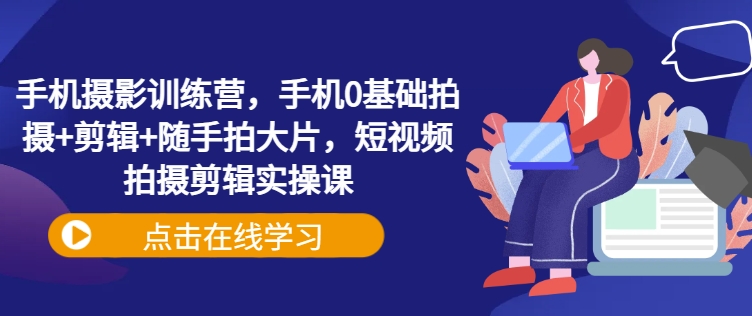 手机摄影训练营，手机0基础拍摄 剪辑 随手拍大片，短视频拍摄剪辑实操课