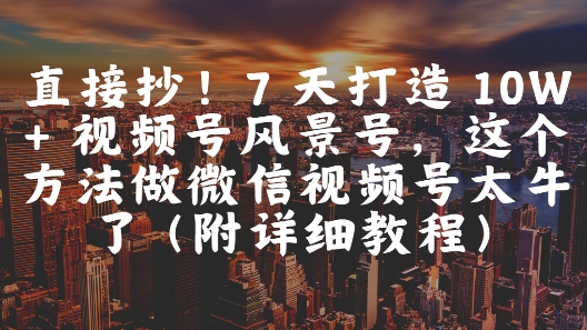 直接抄！7 天打造 10W   视频号风景号，这个方法做微信视频号太牛了(附详细教程)